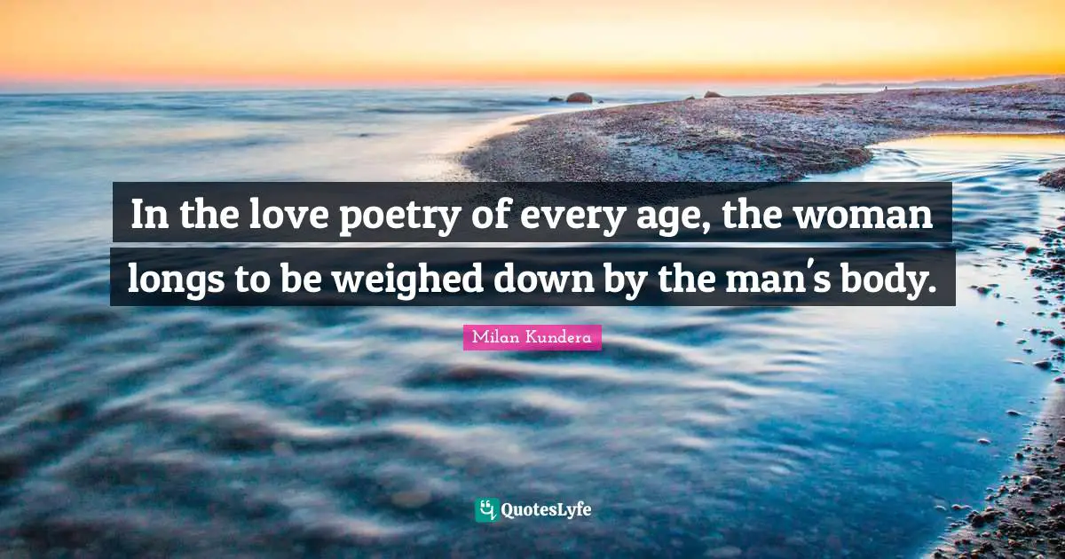 In the love poetry of every age, the woman longs to be weighed down by the man's body.