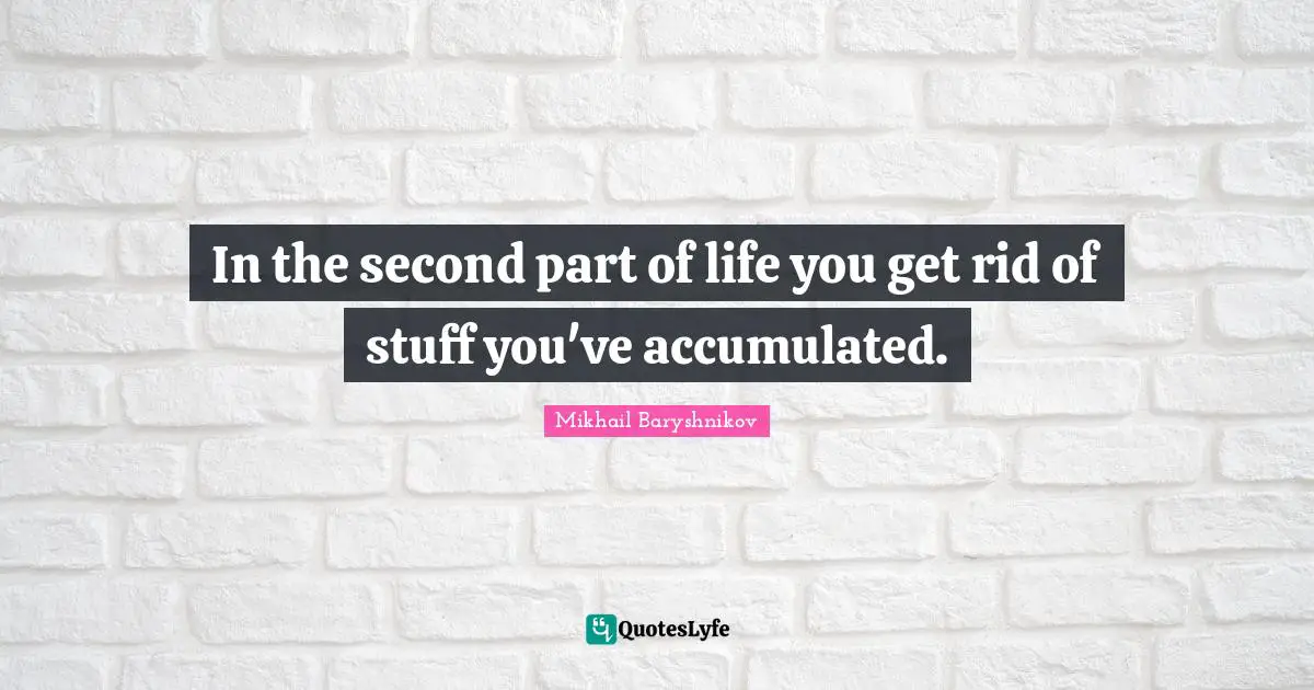 In the second part of life you get rid of stuff you've accumulated.