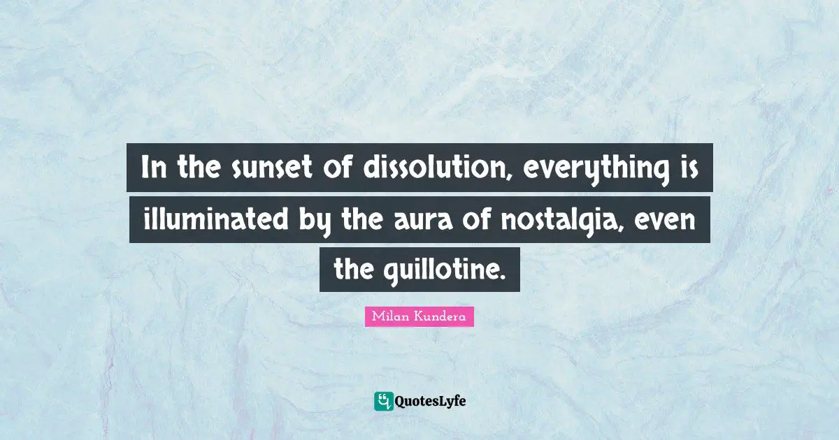 In the sunset of dissolution, everything is illuminated by the aura of nostalgia, even the guillotine.