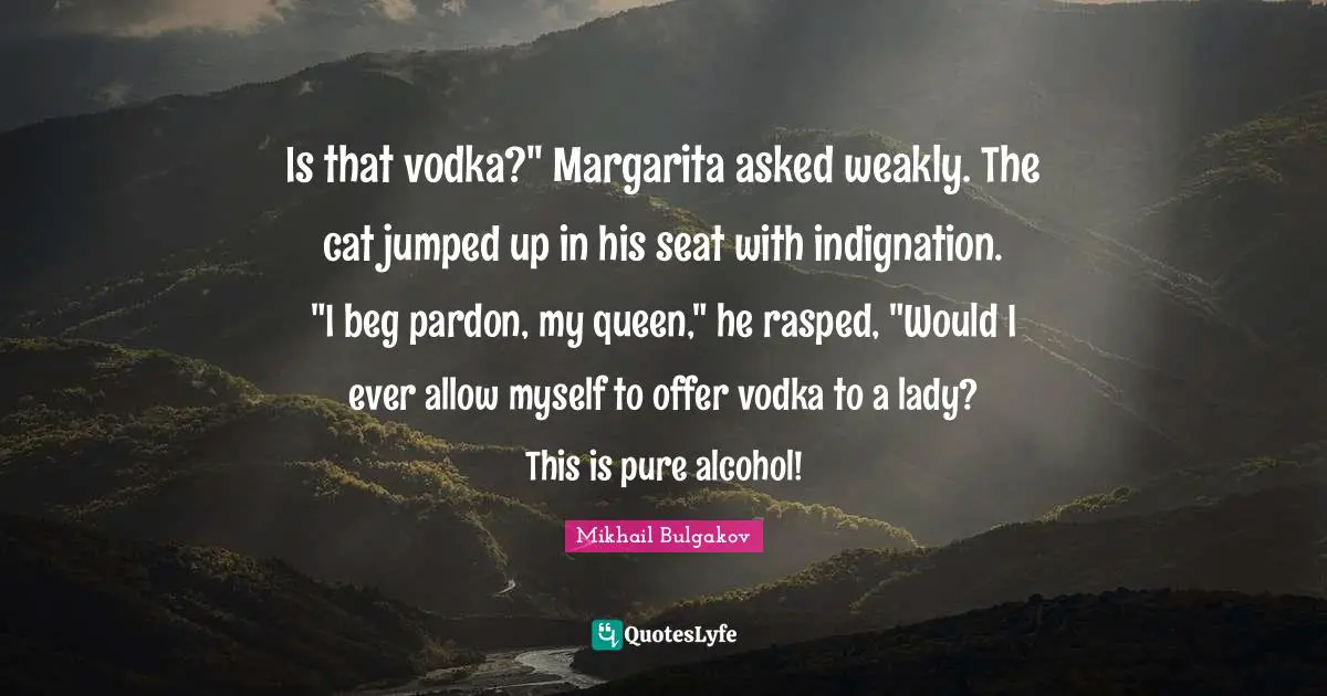 Alcohol Quotes: "Is that vodka?" Margarita asked weakly. The cat jumped up in his seat with indignation. "I beg pardon, my queen," he rasped, "Would I ever allow myself to offer vodka to a lady? This is pure alcohol!"