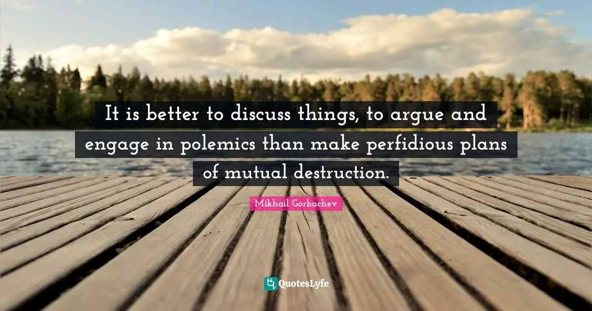 It is better to discuss things, to argue and engage in polemics than make perfidious plans of mutual destruction.