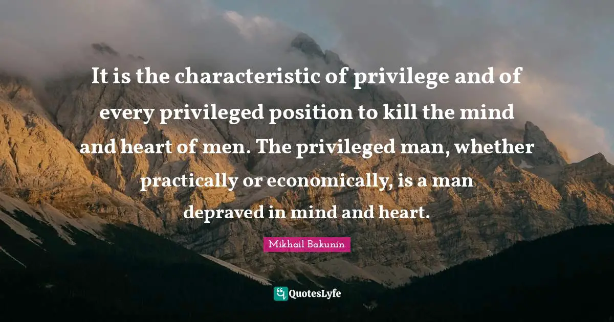 Bakunin Quotes: "It is the characteristic of privilege and of every privileged position to kill the mind and heart of men. The privileged man, whether practically or economically, is a man depraved in mind and heart."