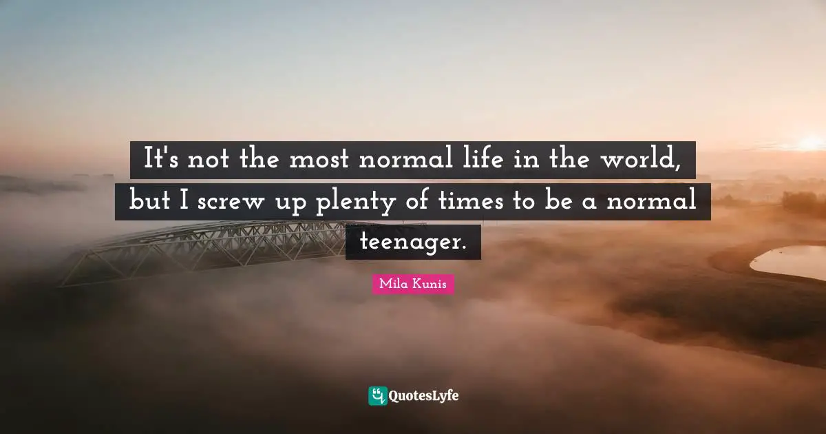 It's not the most normal life in the world, but I screw up plenty of times to be a normal teenager.