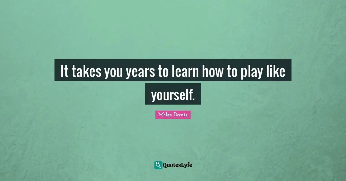 It takes you years to learn how to play like yourself.