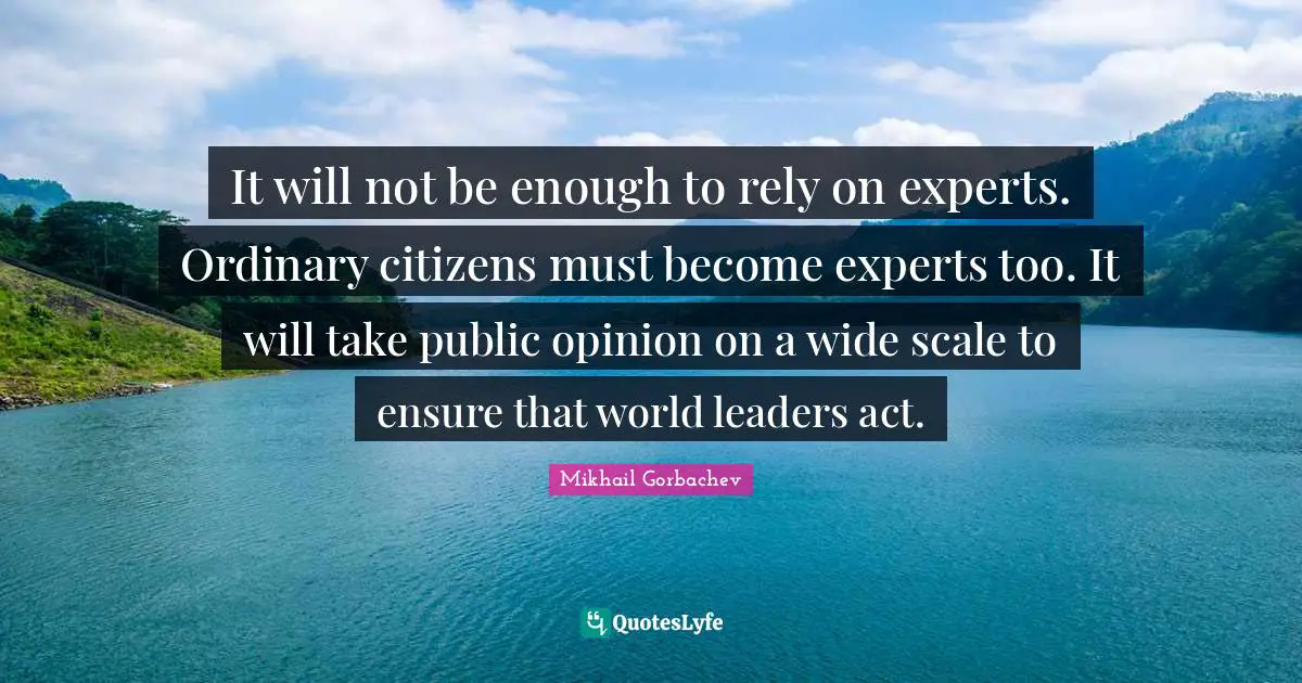 It will not be enough to rely on experts. Ordinary citizens must become experts too. It will take public opinion on a wide scale to ensure that world leaders act.