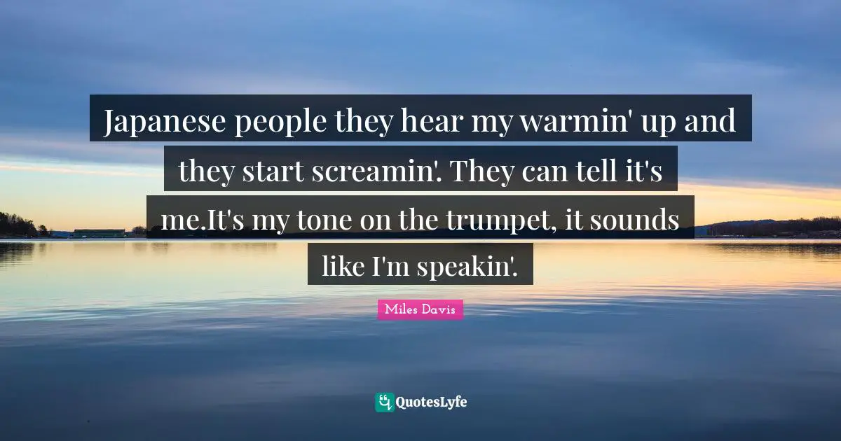 Japanese people they hear my warmin' up and they start screamin'. They can tell it's me.It's my tone on the trumpet, it sounds like I'm speakin'.