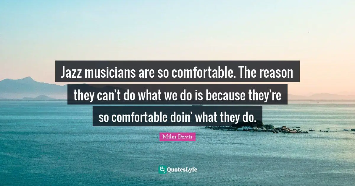 Jazz musicians are so comfortable. The reason they can't do what we do is because they're so comfortable doin' what they do.