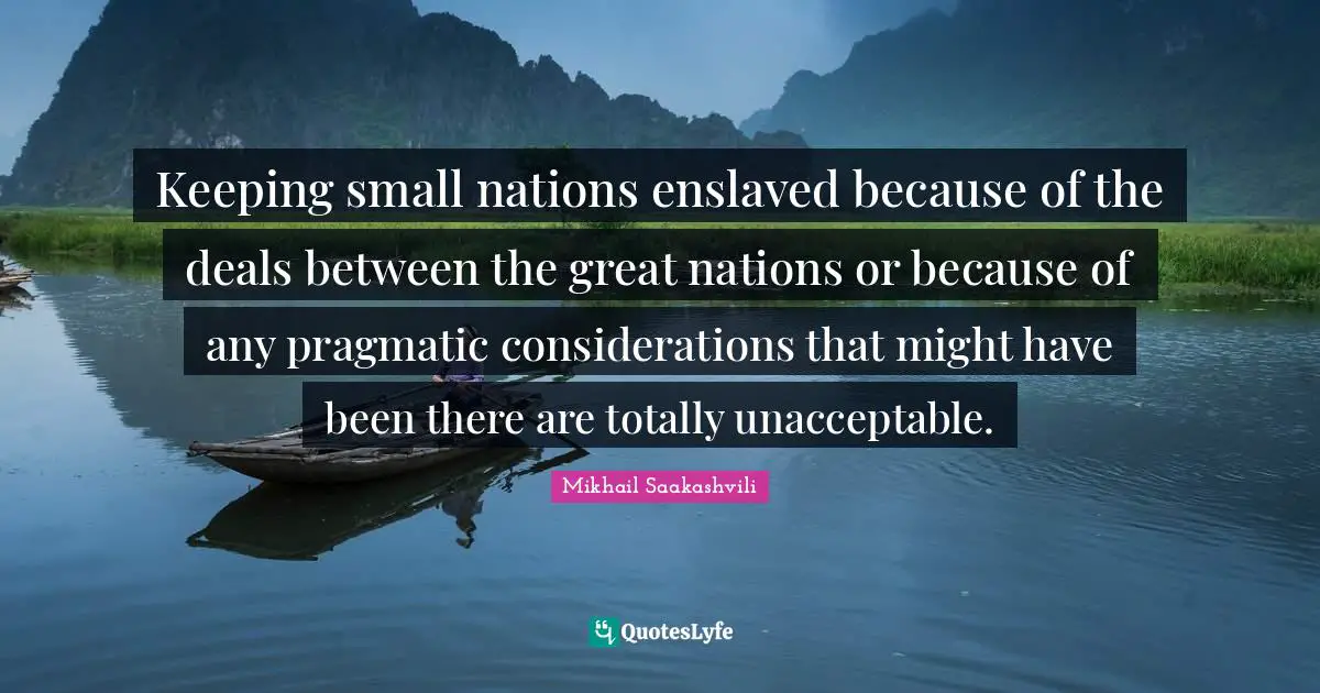 Keeping small nations enslaved because of the deals between the great nations or because of any pragmatic considerations that might have been there are totally unacceptable.