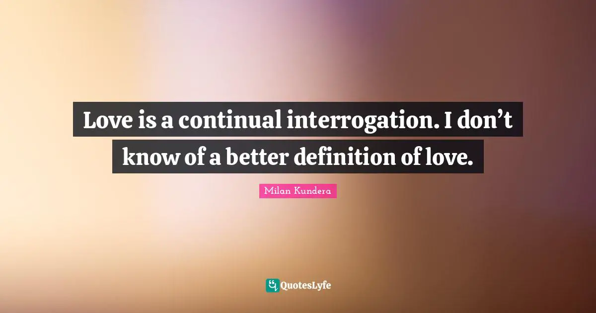 Love is a continual interrogation. I don’t know of a better definition of love.