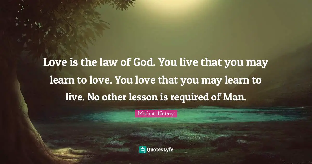Love is the law of God. You live that you may learn to love. You love that you may learn to live. No other lesson is required of Man.