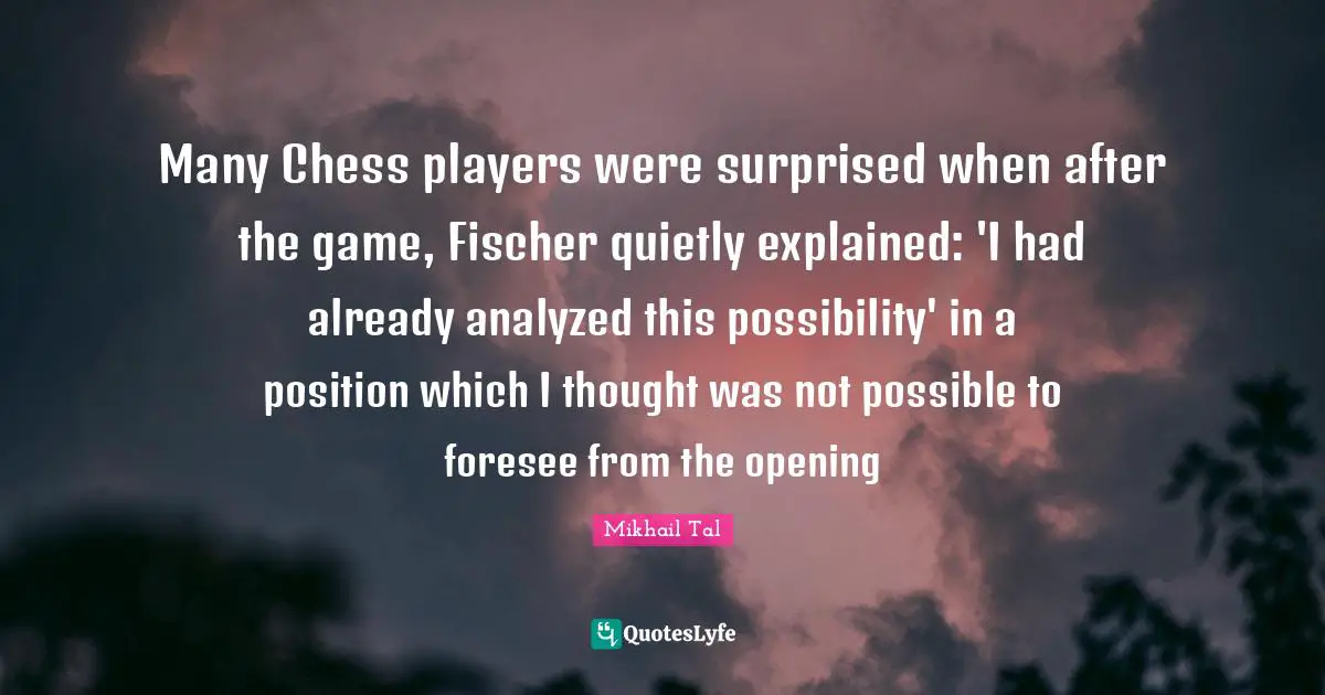 Player Quotes: "Many Chess players were surprised when after the game, Fischer quietly explained: 'I had already analyzed this possibility' in a position which I thought was not possible to foresee from the opening"