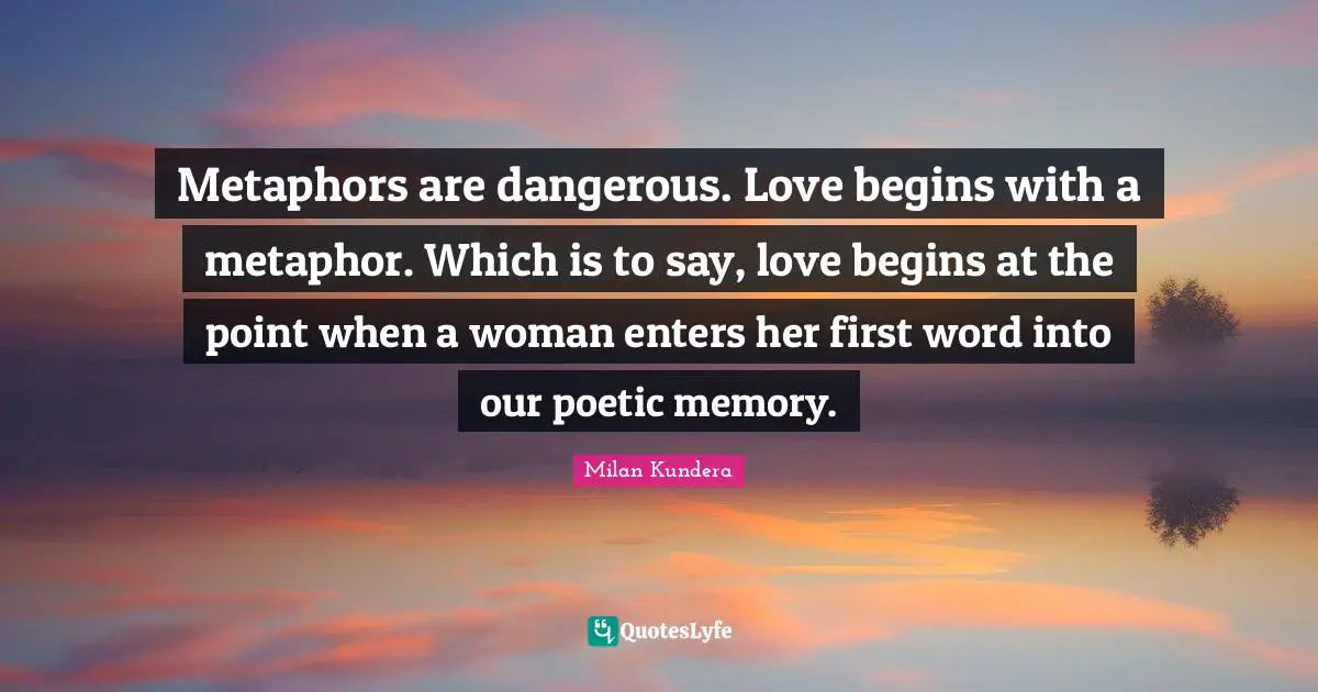 Metaphors are dangerous. Love begins with a metaphor. Which is to say, love begins at the point when a woman enters her first word into our poetic memory.