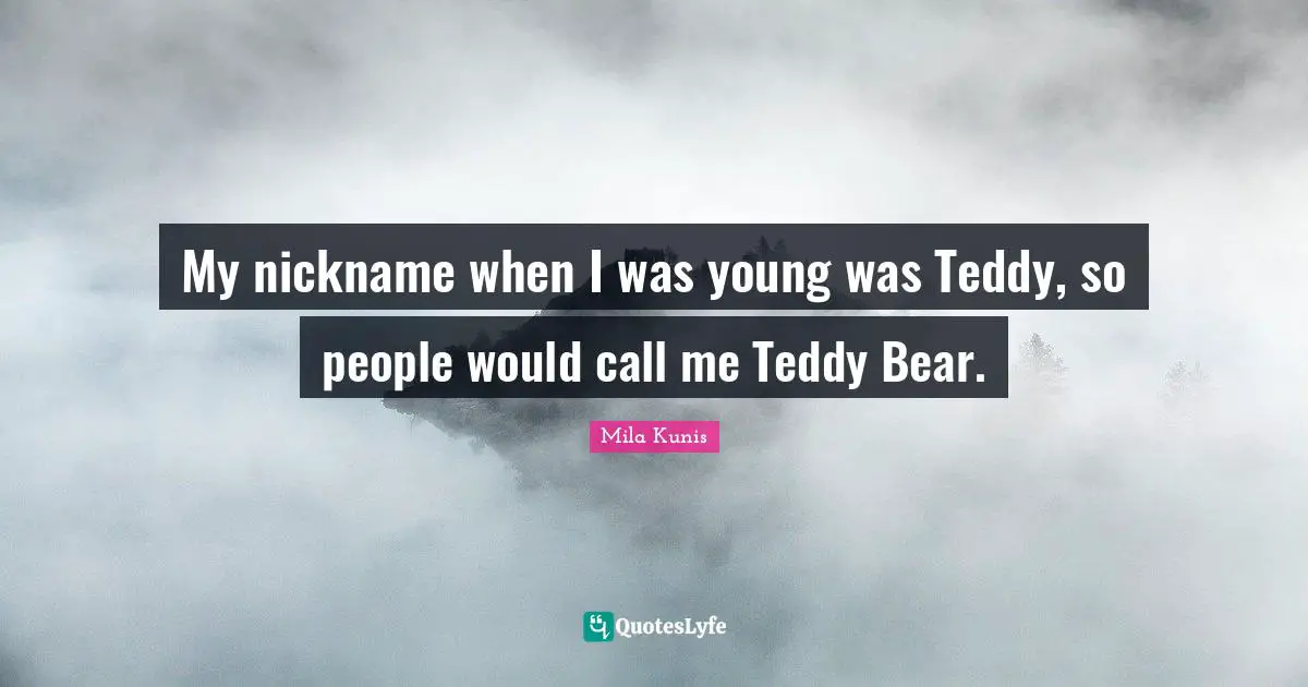 My nickname when I was young was Teddy, so people would call me Teddy Bear.