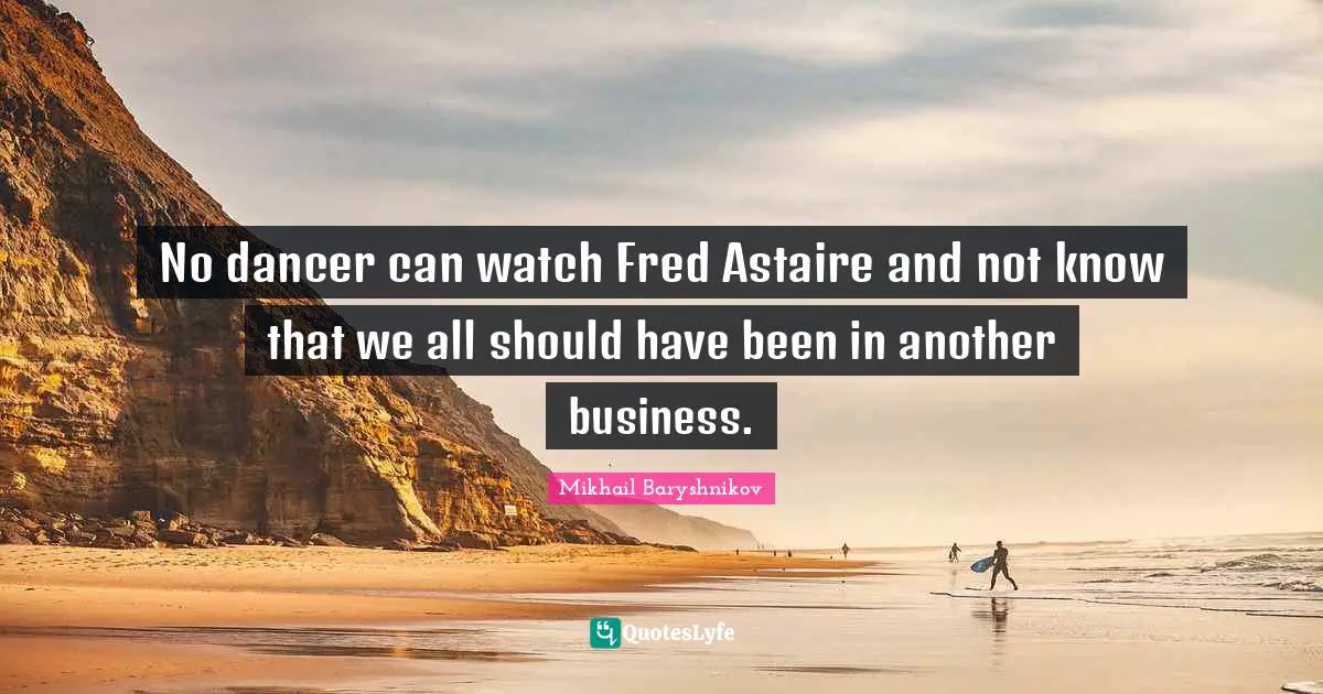 Mikhail Baryshnikov Quotes: No dancer can watch Fred Astaire and not know that we all should have been in another business.
