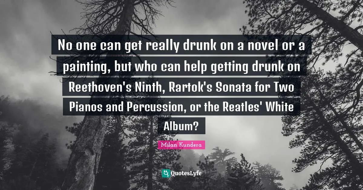 No one can get really drunk on a novel or a painting, but who can help getting drunk on Reethoven's Ninth, Rartok's Sonata for Two Pianos and Percussion, or the Reatles' White Album?