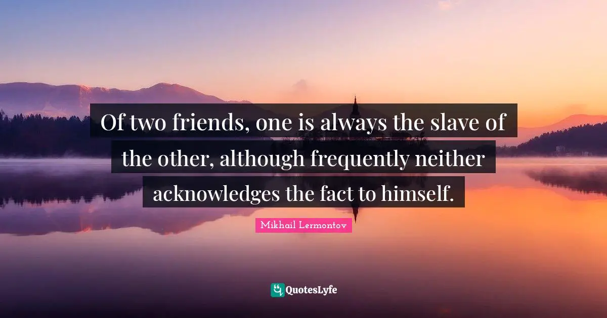 Of two friends, one is always the slave of the other, although frequently neither acknowledges the fact to himself.
