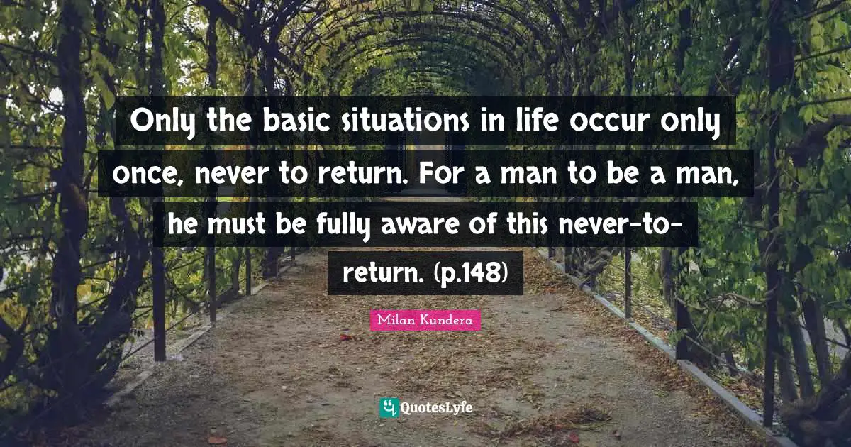 Only the basic situations in life occur only once, never to return. For a man to be a man, he must be fully aware of this never-to-return. (p.148)