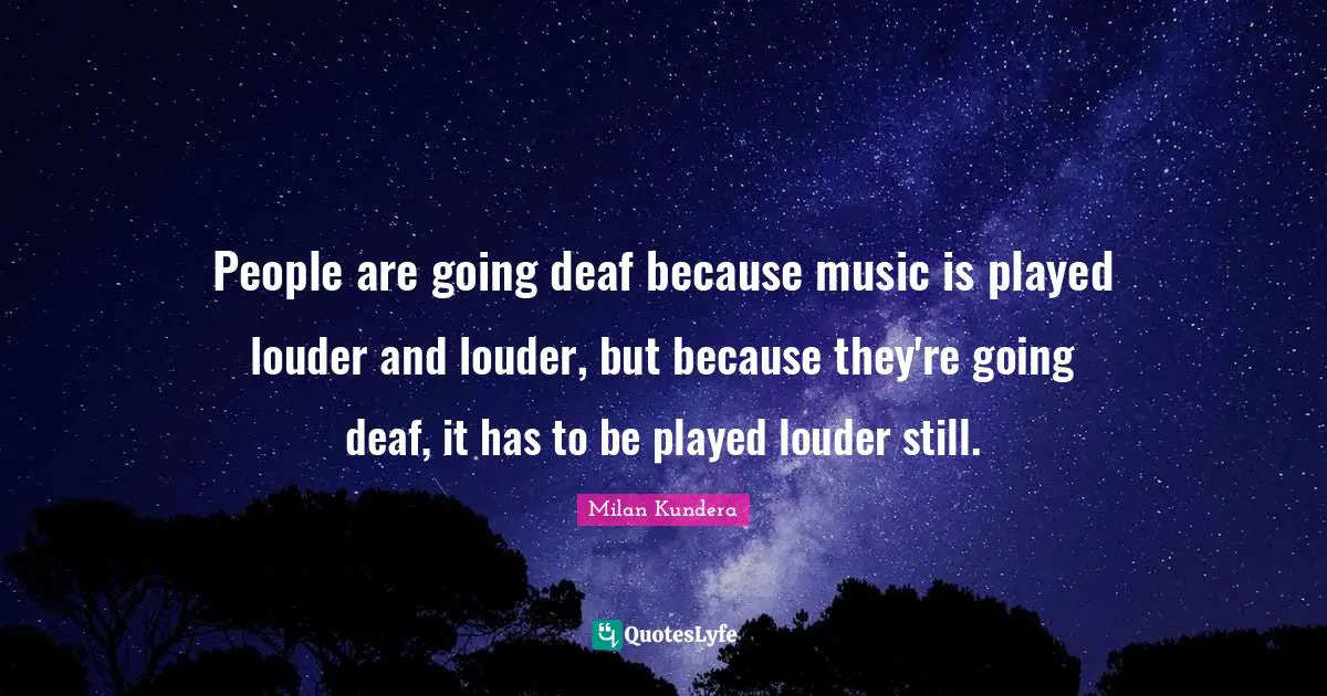 People are going deaf because music is played louder and louder, but because they're going deaf, it has to be played louder still.