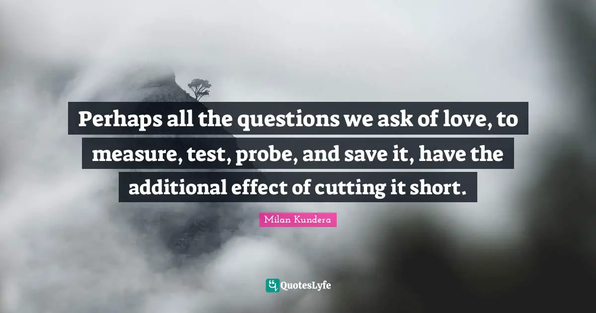 Perhaps all the questions we ask of love, to measure, test, probe, and save it, have the additional effect of cutting it short.