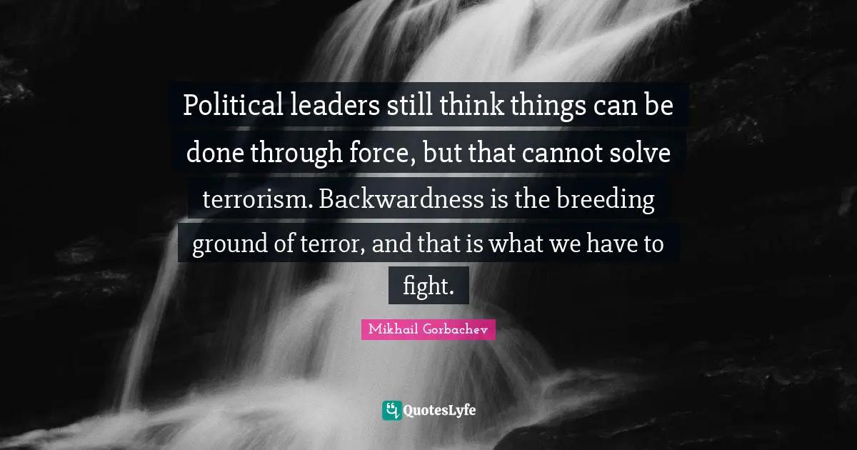 Leaders Quotes: "Political leaders still think things can be done through force, but that cannot solve terrorism. Backwardness is the breeding ground of terror, and that is what we have to fight."
