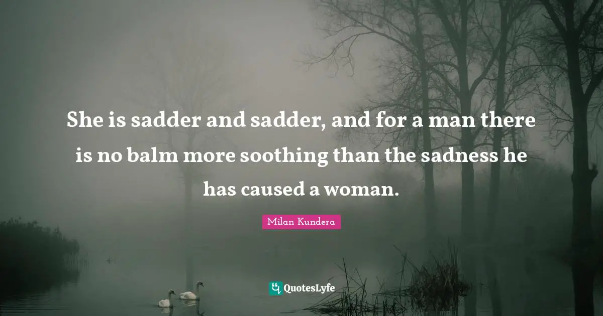 She is sadder and sadder, and for a man there is no balm more soothing than the sadness he has caused a woman.