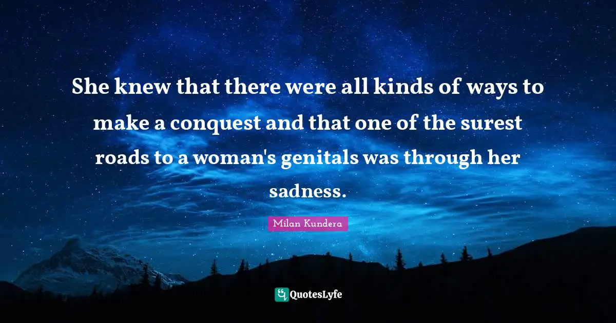 She knew that there were all kinds of ways to make a conquest and that one of the surest roads to a woman's genitals was through her sadness.