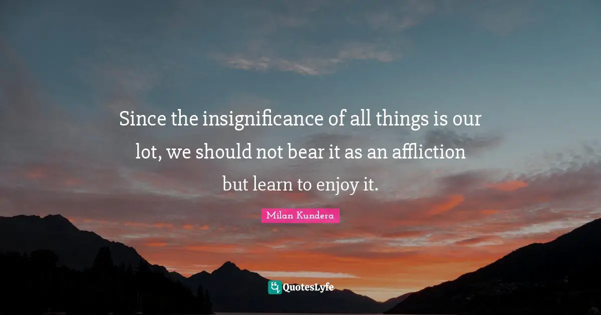 Insignificance Quotes: "Since the insignificance of all things is our lot, we should not bear it as an affliction but learn to enjoy it."