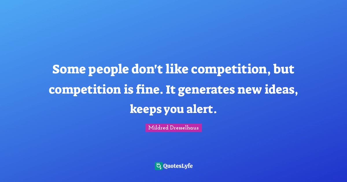 Some people don't like competition, but competition is fine. It generates new ideas, keeps you alert.