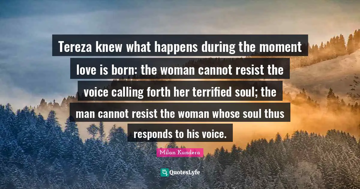 Tereza knew what happens during the moment love is born: the woman cannot resist the voice calling forth her terrified soul; the man cannot resist the woman whose soul thus responds to his voice.