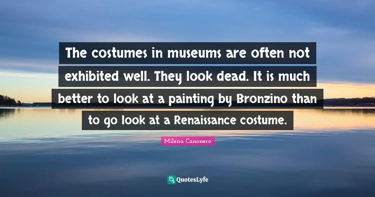 The costumes in museums are often not exhibited well. They look dead. It is much better to look at a painting by Bronzino than to go look at a Renaissance costume.