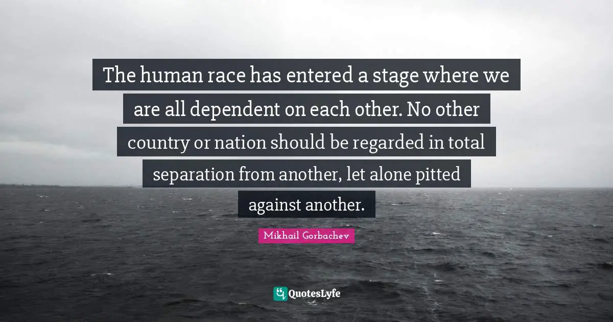 The human race has entered a stage where we are all dependent on each other. No other country or nation should be regarded in total separation from another, let alone pitted against another.