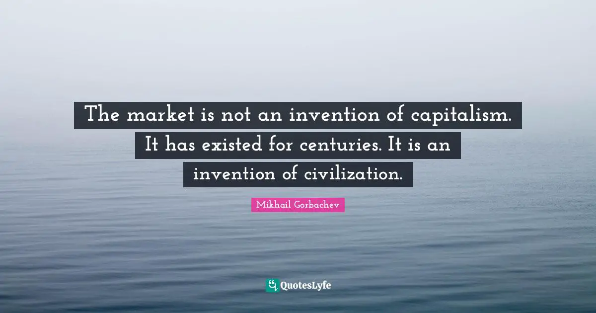 The market is not an invention of capitalism. It has existed for centuries. It is an invention of civilization.