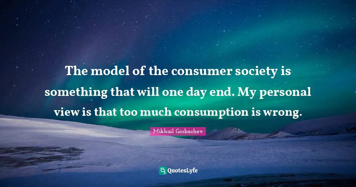 Mikhail Gorbachev Quotes: "The model of the consumer society is something that will one day end. My personal view is that too much consumption is wrong."