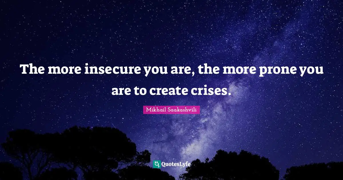 The more insecure you are, the more prone you are to create crises.