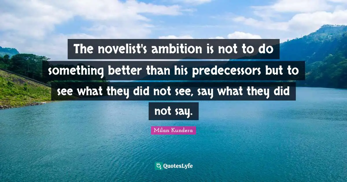 Predecessors Quotes: "The novelist's ambition is not to do something better than his predecessors but to see what they did not see, say what they did not say."