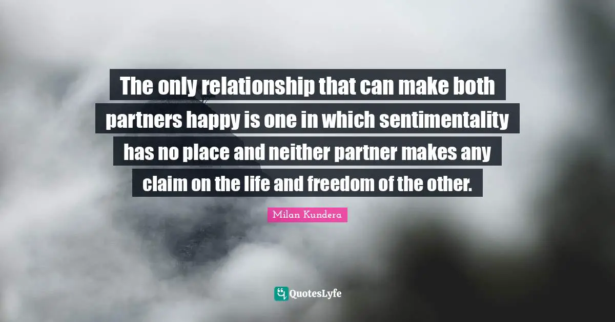 The Unbearable Lightness Of Being Quotes: "The only relationship that can make both partners happy is one in which sentimentality has no place and neither partner makes any claim on the life and freedom of the other."