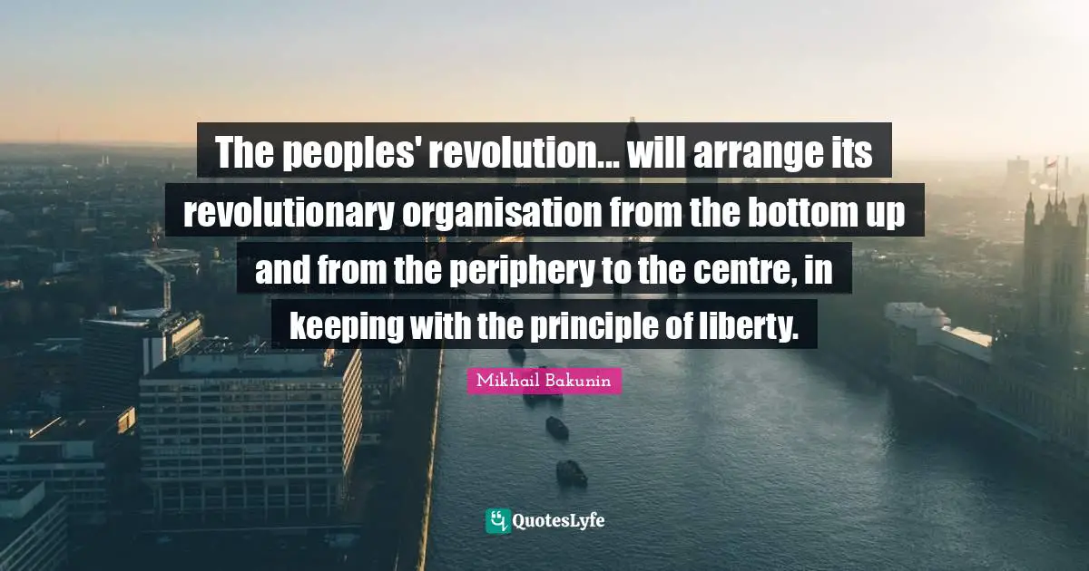 Centre Quotes: "The peoples' revolution... will arrange its revolutionary organisation from the bottom up and from the periphery to the centre, in keeping with the principle of liberty."
