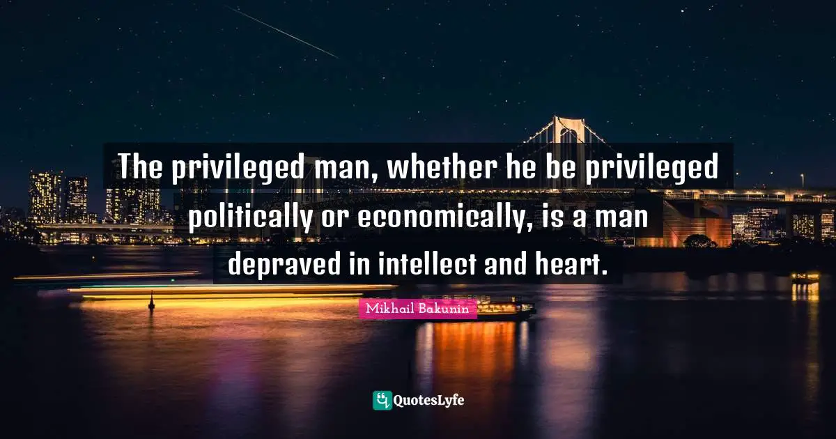 The privileged man, whether he be privileged politically or economically, is a man depraved in intellect and heart.