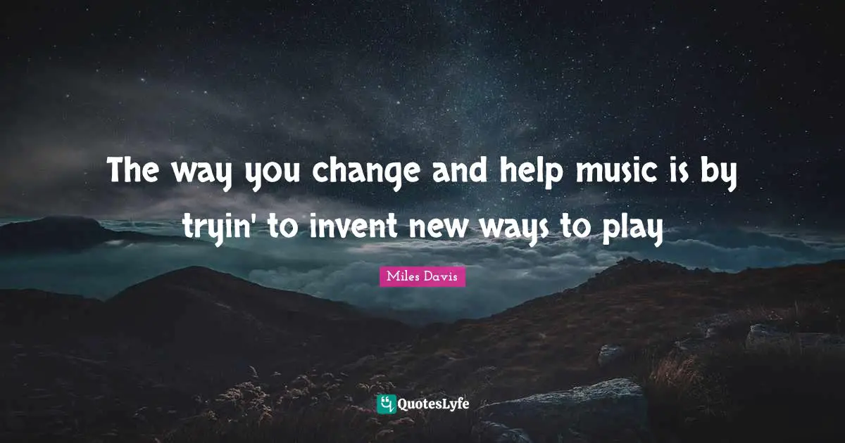 The way you change and help music is by tryin' to invent new ways to play