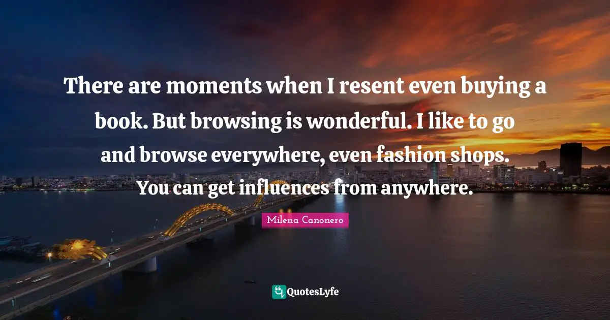 There are moments when I resent even buying a book. But browsing is wonderful. I like to go and browse everywhere, even fashion shops. You can get influences from anywhere.