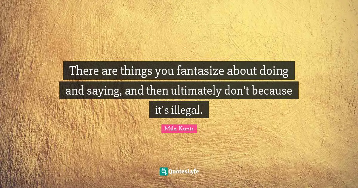 There are things you fantasize about doing and saying, and then ultimately don't because it's illegal.