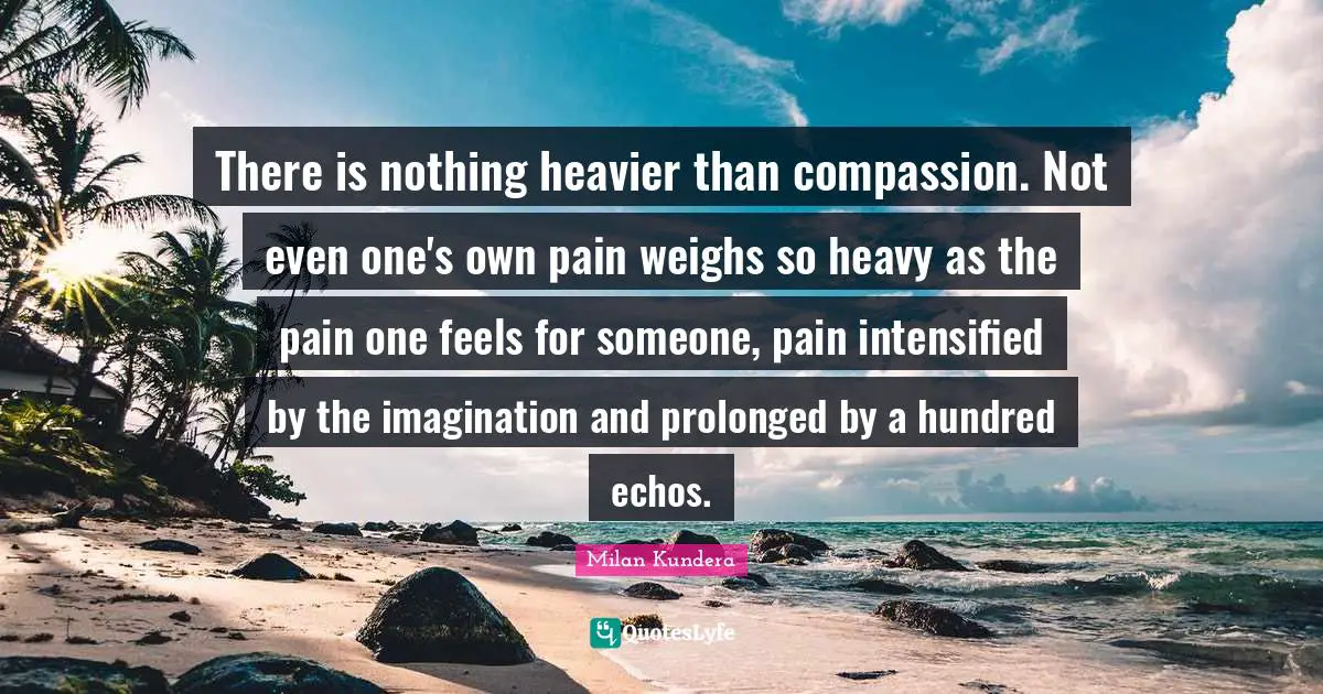 There is nothing heavier than compassion. Not even one's own pain weighs so heavy as the pain one feels for someone, pain intensified by the imagination and prolonged by a hundred echos.