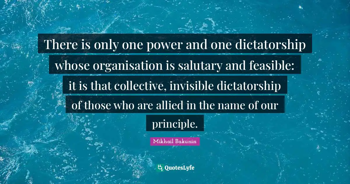 Bakunin Quotes: "There is only one power and one dictatorship whose organisation is salutary and feasible: it is that collective, invisible dictatorship of those who are allied in the name of our principle."