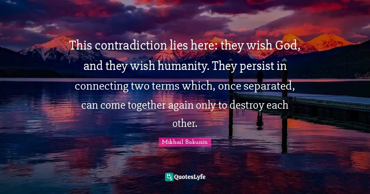 This contradiction lies here: they wish God, and they wish humanity. They persist in connecting two terms which, once separated, can come together again only to destroy each other.