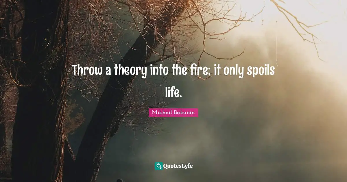 Throw a theory into the fire; it only spoils life.