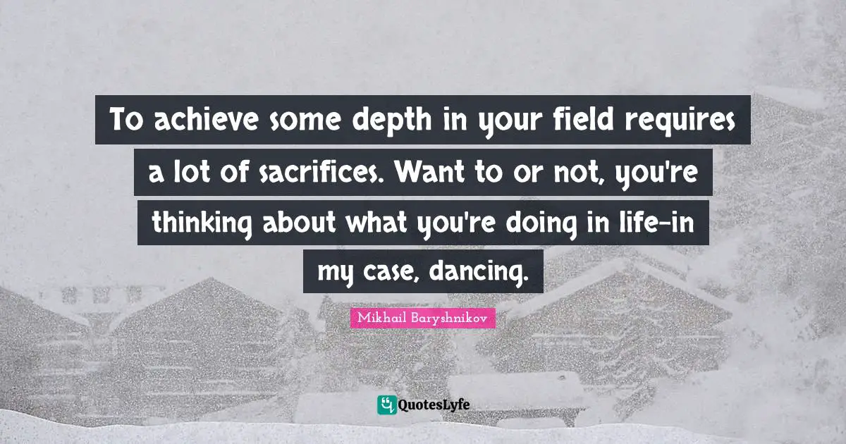 To achieve some depth in your field requires a lot of sacrifices. Want to or not, you're thinking about what you're doing in life-in my case, dancing.