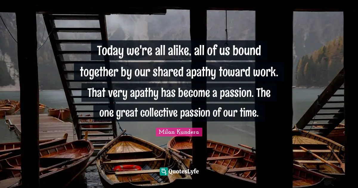 Today we're all alike, all of us bound together by our shared apathy toward work. That very apathy has become a passion. The one great collective passion of our time.