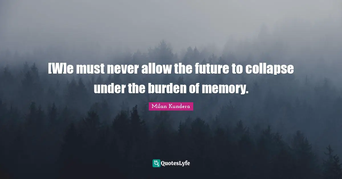 [W]e must never allow the future to collapse under the burden of memory.