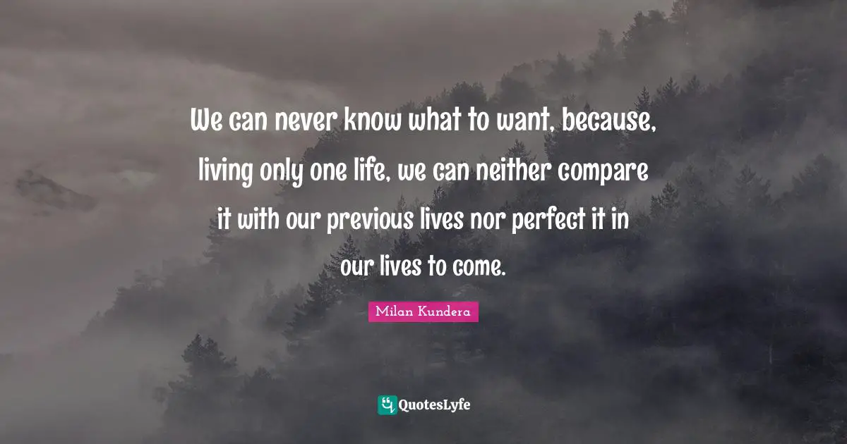 Unbearable Quotes: "We can never know what to want, because, living only one life, we can neither compare it with our previous lives nor perfect it in our lives to come."