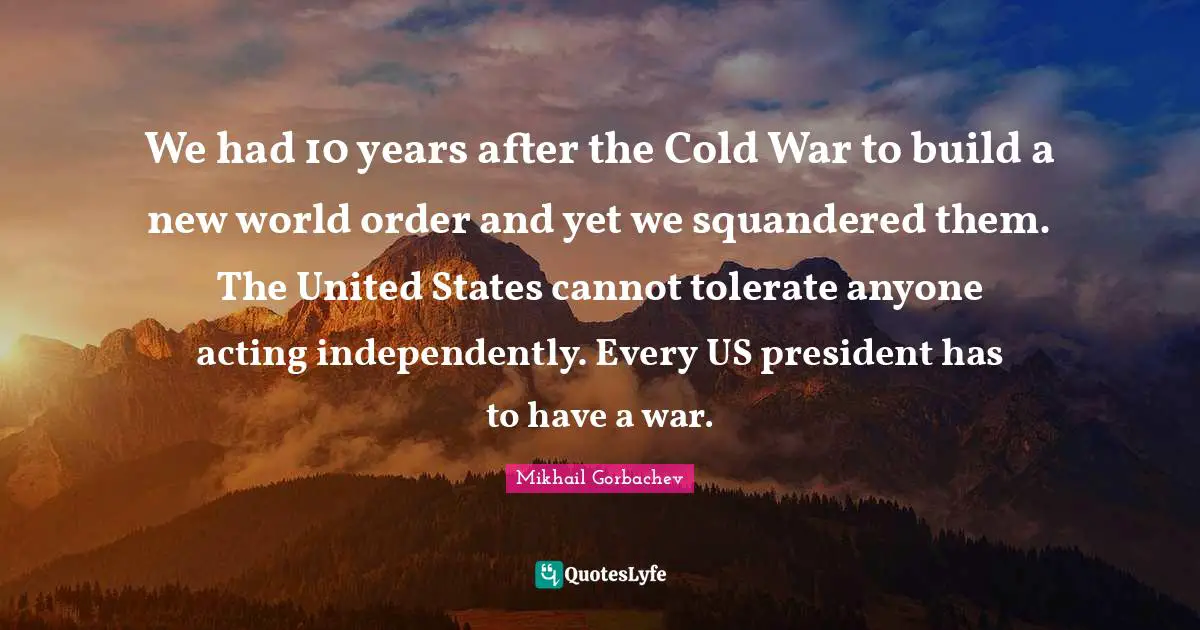 We had 10 years after the Cold War to build a new world order and yet we squandered them. The United States cannot tolerate anyone acting independently. Every US president has to have a war.